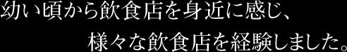 幼い頃から飲食店を身近に感じ、様々な飲食店を経験しました。