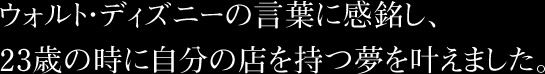 ウォルト・ディズニーの言葉に感銘し、23歳の時に自分の店を持つ夢を叶えました。