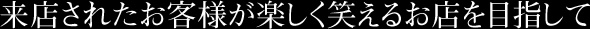 来店されたお客様が楽しく笑えるお店を目指して